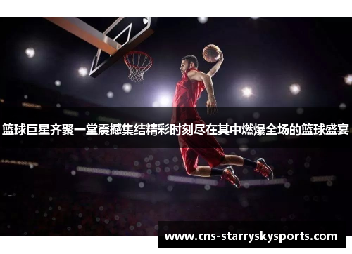篮球巨星齐聚一堂震撼集结精彩时刻尽在其中燃爆全场的篮球盛宴